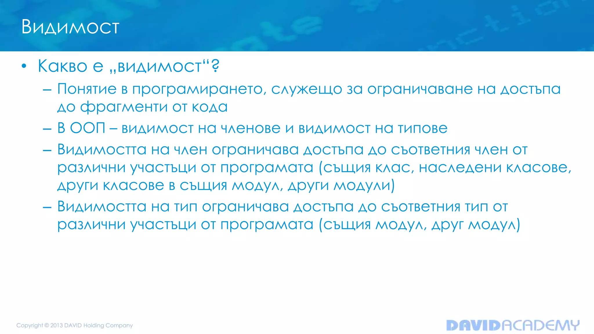 Видимост
• Какво е „видимост“?
– Понятие в програмирането, служещо за ограничаване на достъпа
до фрагменти от кода
– В ООП – видимост на членове и видимост на типове
– Видимостта на член ограничава достъпа до съответния член от
различни участъци от програмата (същия клас, наследени класове,
други класове в същия модул, други модули)
– Видимостта на тип ограничава достъпа до съответния тип от
различни участъци от програмата (същия модул, друг модул)
 