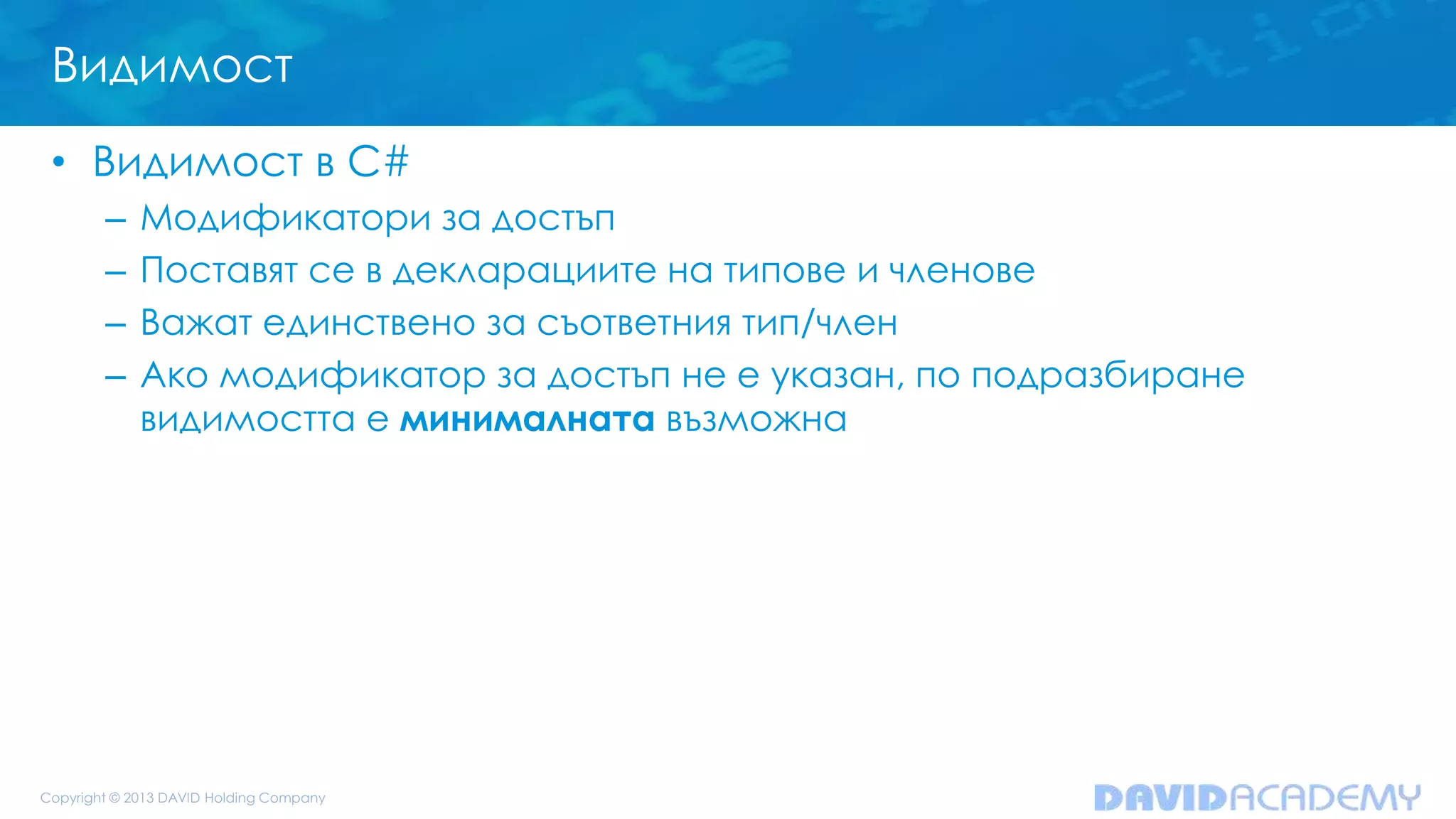 Видимост
• Видимост в C#
– Модификатори за достъп
– Поставят се в декларациите на типове и членове
– Важат единствено за съответния тип/член
– Ако модификатор за достъп не е указан, по подразбиране
видимостта е минималната възможна
 