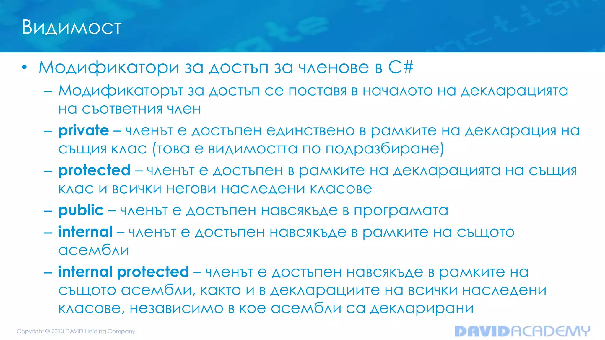 Видимост
• Модификатори за достъп за членове в C#
– Модификаторът за достъп се поставя в началото на декларацията
на съответния член
– private – членът е достъпен единствено в рамките на декларация на
същия клас (това е видимостта по подразбиране)
– protected – членът е достъпен в рамките на декларацията на същия
клас и всички негови наследени класове
– public – членът е достъпен навсякъде в програмата
– internal – членът е достъпен навсякъде в рамките на същото
асембли
– internal protected – членът е достъпен навсякъде в рамките на
същото асембли, както и в декларациите на всички наследени
класове, независимо в кое асембли са декларирани
 