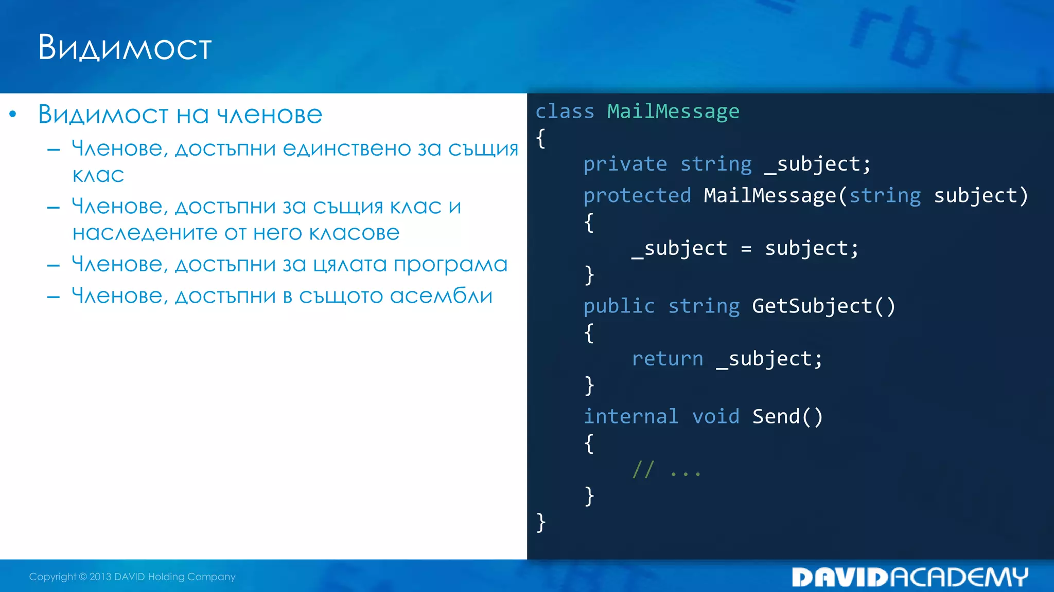 Видимост
class MailMessage
{
private string _subject;
protected MailMessage(string subject)
{
_subject = subject;
}
public string GetSubject()
{
return _subject;
}
internal void Send()
{
// ...
}
}
• Видимост на членове
– Членове, достъпни единствено за същия
клас
– Членове, достъпни за същия клас и
наследените от него класове
– Членове, достъпни за цялата програма
– Членове, достъпни в същото асембли
 