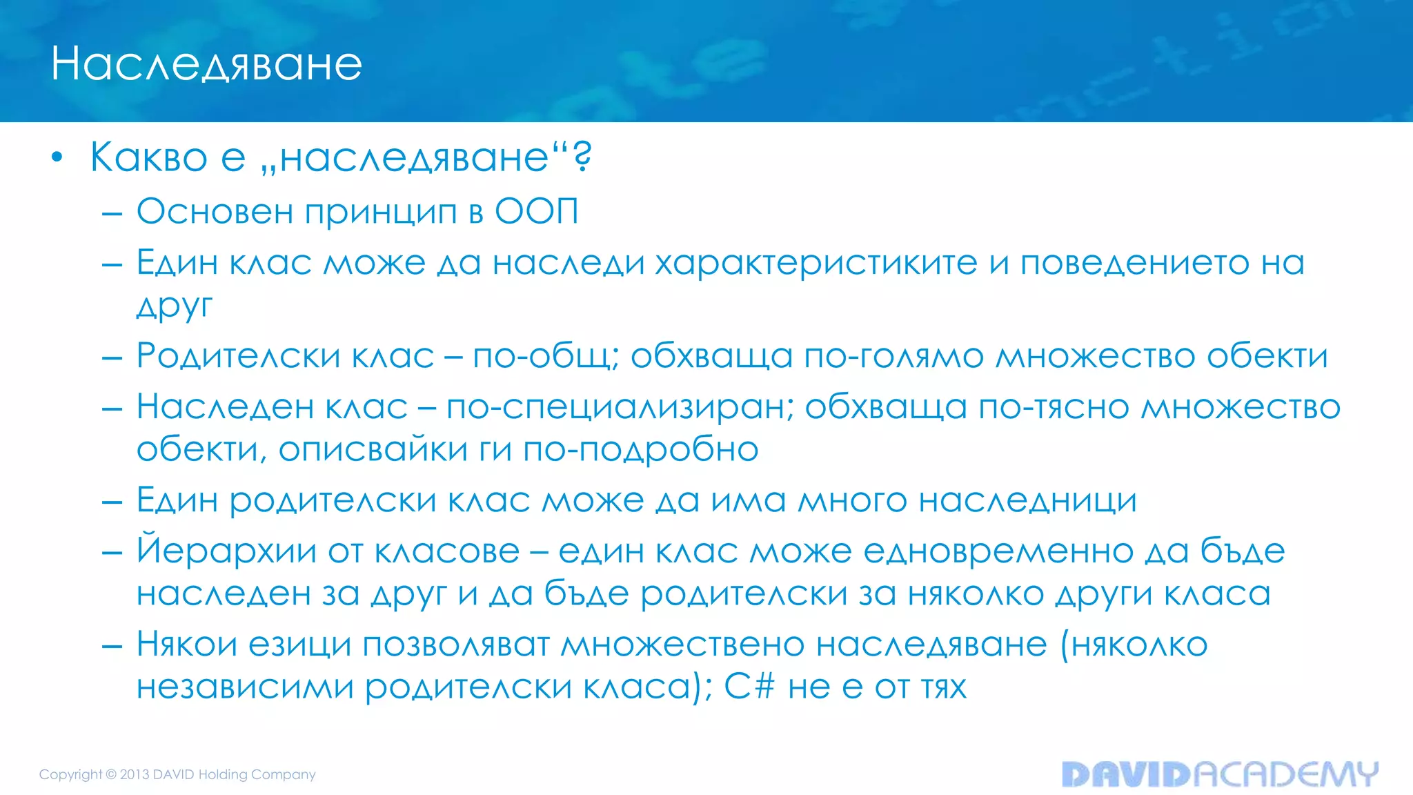 Наследяване
• Какво е „наследяване“?
– Основен принцип в ООП
– Един клас може да наследи характеристиките и поведението на
друг
– Родителски клас – по-общ; обхваща по-голямо множество обекти
– Наследен клас – по-специализиран; обхваща по-тясно множество
обекти, описвайки ги по-подробно
– Един родителски клас може да има много наследници
– Йерархии от класове – един клас може едновременно да бъде
наследен за друг и да бъде родителски за няколко други класа
– Някои езици позволяват множествено наследяване (няколко
независими родителски класа); C# не е от тях
 
