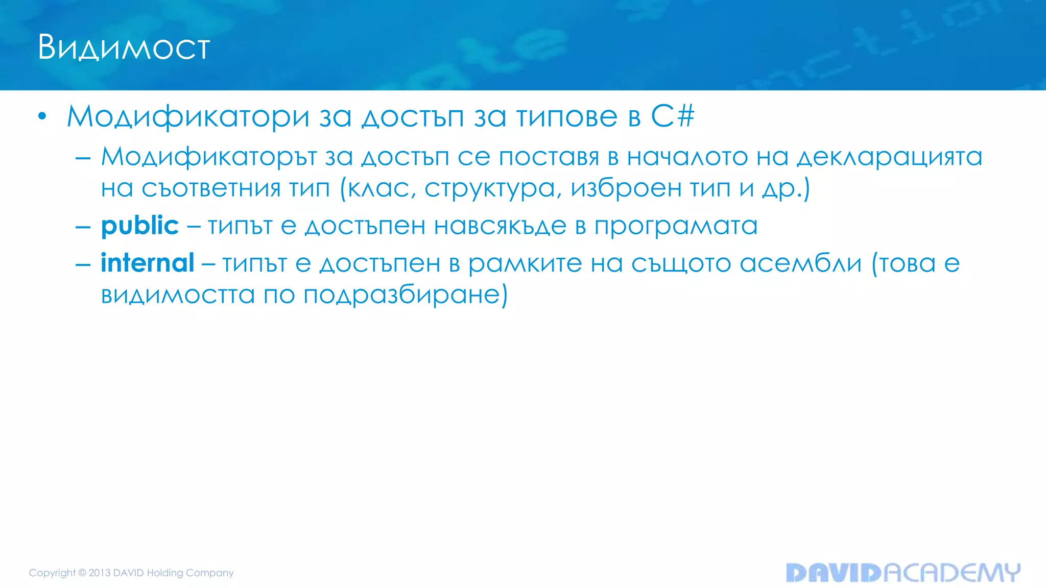 Видимост
• Модификатори за достъп за типове в C#
– Модификаторът за достъп се поставя в началото на декларацията
на съответния тип (клас, структура, изброен тип и др.)
– public – типът е достъпен навсякъде в програмата
– internal – типът е достъпен в рамките на същото асембли (това е
видимостта по подразбиране)
 