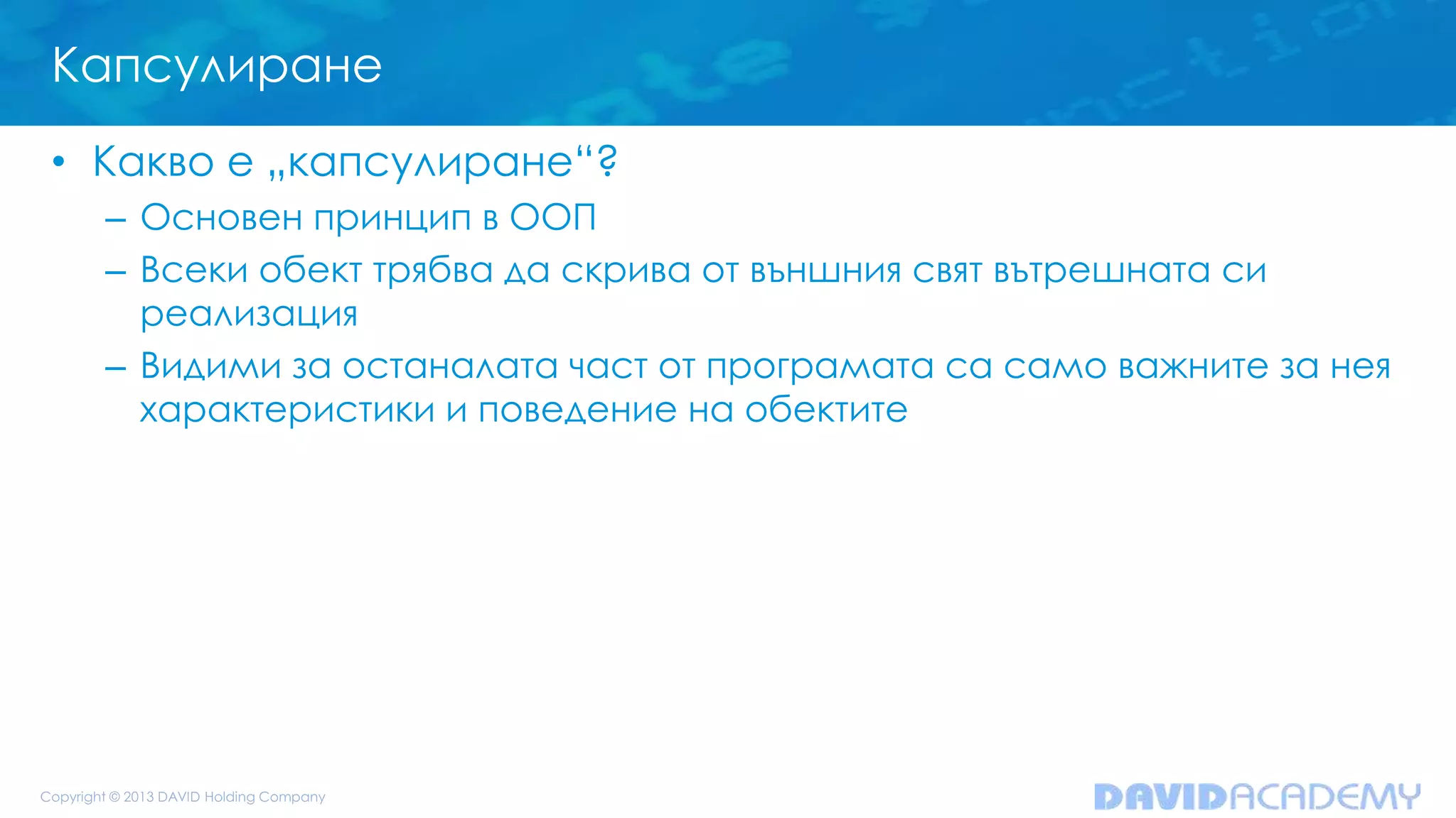 Капсулиране
• Какво е „капсулиране“?
– Основен принцип в ООП
– Всеки обект трябва да скрива от външния свят вътрешната си
реализация
– Видими за останалата част от програмата са само важните за нея
характеристики и поведение на обектите
 