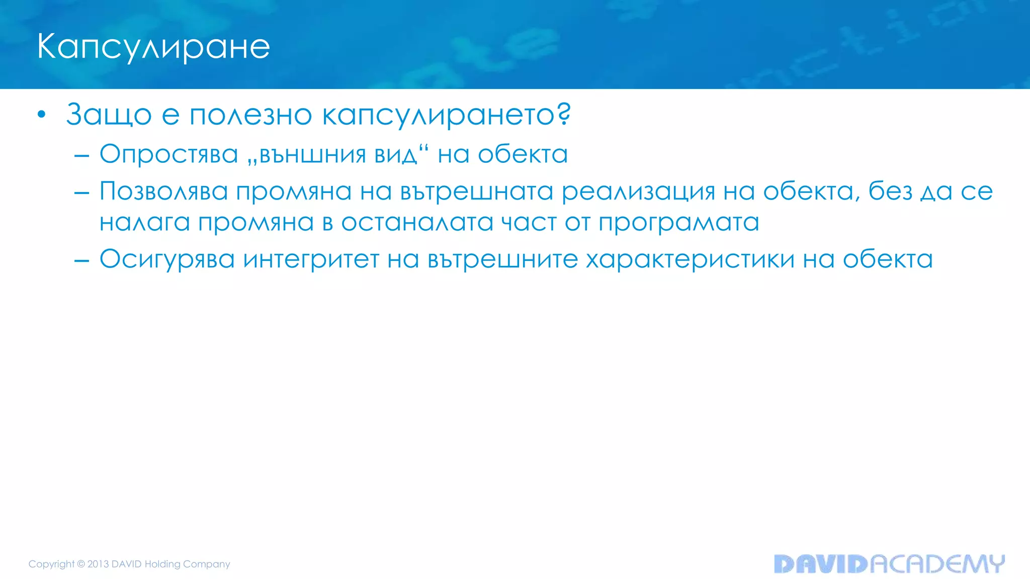 Капсулиране
• Защо е полезно капсулирането?
– Опростява „външния вид“ на обекта
– Позволява промяна на вътрешната реализация на обекта, без да се
налага промяна в останалата част от програмата
– Осигурява интегритет на вътрешните характеристики на обекта
 