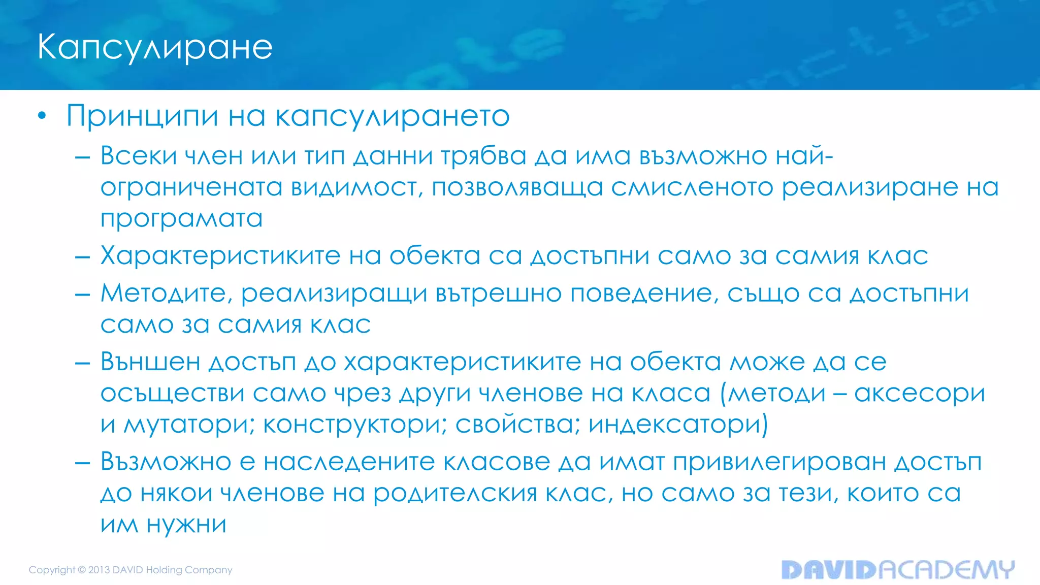 Капсулиране
• Принципи на капсулирането
– Всеки член или тип данни трябва да има възможно най-
ограничената видимост, позволяваща смисленото реализиране на
програмата
– Характеристиките на обекта са достъпни само за самия клас
– Методите, реализиращи вътрешно поведение, също са достъпни
само за самия клас
– Външен достъп до характеристиките на обекта може да се
осъществи само чрез други членове на класа (методи – аксесори
и мутатори; конструктори; свойства; индексатори)
– Възможно е наследените класове да имат привилегирован достъп
до някои членове на родителския клас, но само за тези, които са
им нужни
 