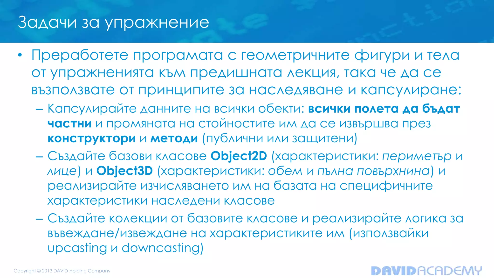 Задачи за упражнение
• Преработете програмата с геометричните фигури и тела
от упражненията към предишната лекция, така че да се
възползвате от принципите за наследяване и капсулиране:
– Капсулирайте данните на всички обекти: всички полета да бъдат
частни и промяната на стойностите им да се извършва през
конструктори и методи (публични или защитени)
– Създайте базови класове Object2D (характеристики: периметър и
лице) и Object3D (характеристики: обем и пълна повърхнина) и
реализирайте изчисляването им на базата на специфичните
характеристики наследени класове
– Създайте колекции от базовите класове и реализирайте логика за
въвеждане/извеждане на характеристиките им (използвайки
upcasting и downcasting)
 