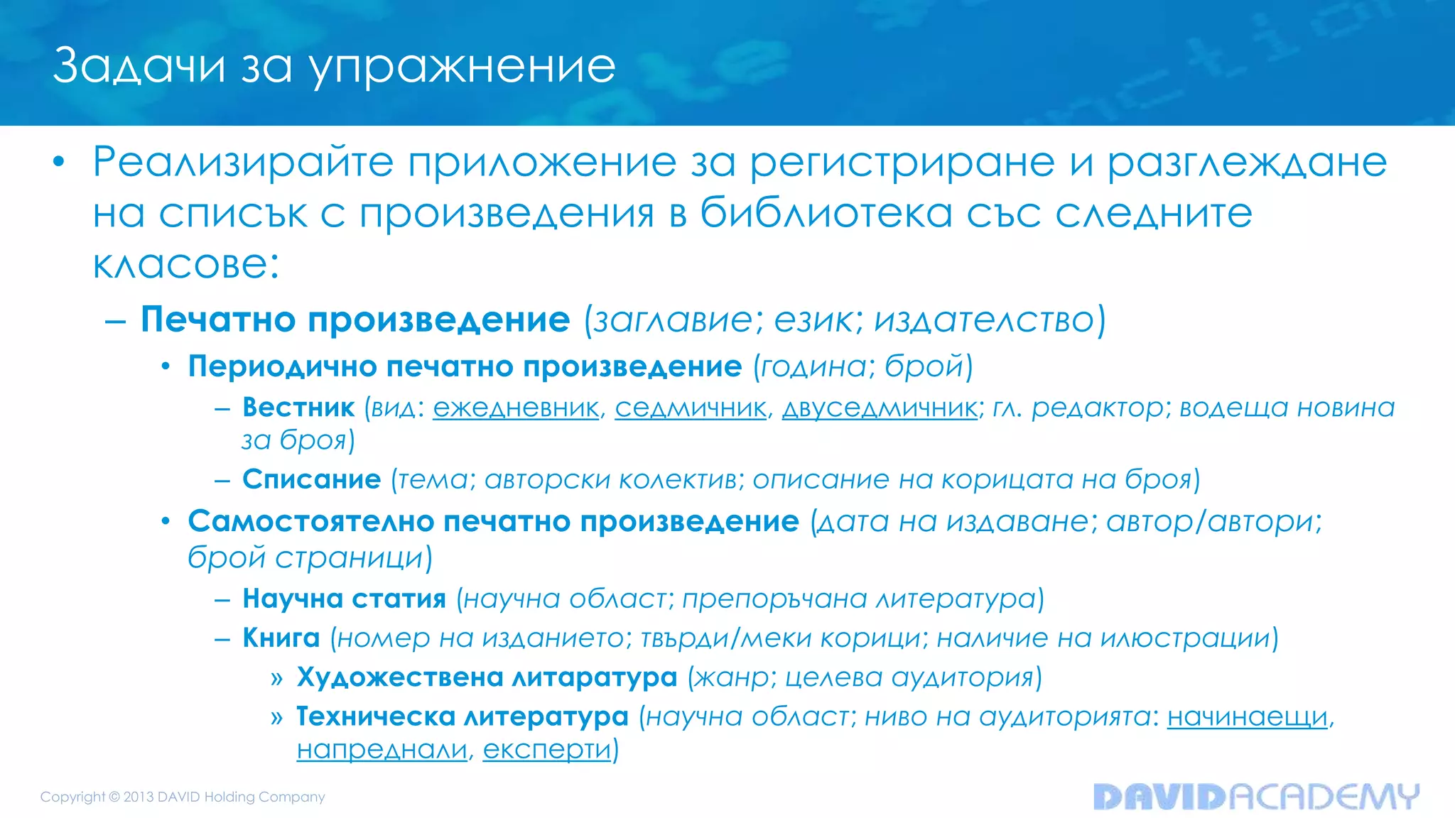 Задачи за упражнение
• Реализирайте приложение за регистриране и разглеждане
на списък с произведения в библиотека със следните
класове:
– Печатно произведение (заглавие; език; издателство)
• Периодично печатно произведение (година; брой)
– Вестник (вид: ежедневник, седмичник, двуседмичник; гл. редактор; водеща новина
за броя)
– Списание (тема; авторски колектив; описание на корицата на броя)
• Самостоятелно печатно произведение (дата на издаване; автор/автори;
брой страници)
– Научна статия (научна област; препоръчана литература)
– Книга (номер на изданието; твърди/меки корици; наличие на илюстрации)
» Художествена литаратура (жанр; целева аудитория)
» Техническа литература (научна област; ниво на аудиторията: начинаещи,
напреднали, експерти)
 