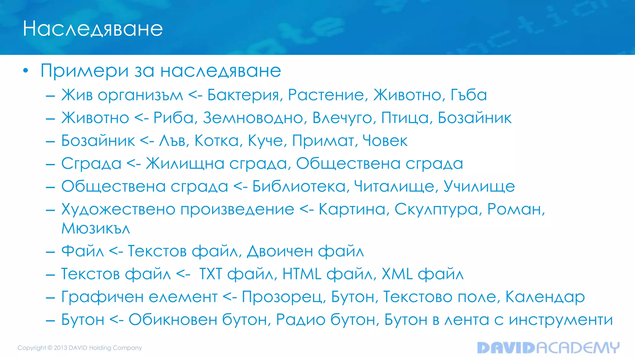 Наследяване
• Примери за наследяване
– Жив организъм <- Бактерия, Растение, Животно, Гъба
– Животно <- Риба, Земноводно, Влечуго, Птица, Бозайник
– Бозайник <- Лъв, Котка, Куче, Примат, Човек
– Сграда <- Жилищна сграда, Обществена сграда
– Обществена сграда <- Библиотека, Читалище, Училище
– Художествено произведение <- Картина, Скулптура, Роман,
Мюзикъл
– Файл <- Текстов файл, Двоичен файл
– Текстов файл <- TXT файл, HTML файл, XML файл
– Графичен елемент <- Прозорец, Бутон, Текстово поле, Календар
– Бутон <- Обикновен бутон, Радио бутон, Бутон в лента с инструменти
 