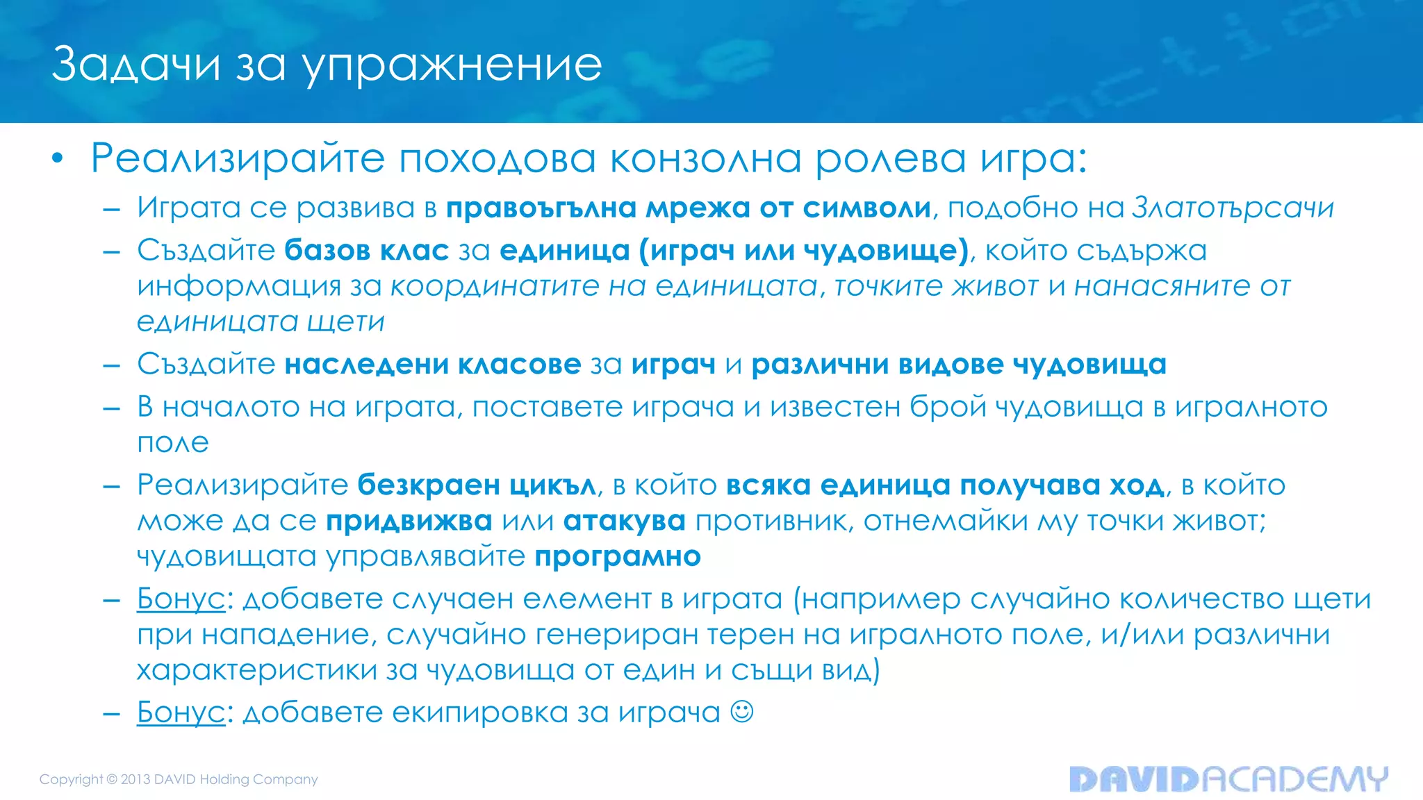 Задачи за упражнение
• Реализирайте походова конзолна ролева игра:
– Играта се развива в правоъгълна мрежа от символи, подобно на Златотърсачи
– Създайте базов клас за единица (играч или чудовище), който съдържа
информация за координатите на единицата, точките живот и нанасяните от
единицата щети
– Създайте наследени класове за играч и различни видове чудовища
– В началото на играта, поставете играча и известен брой чудовища в игралното
поле
– Реализирайте безкраен цикъл, в който всяка единица получава ход, в който
може да се придвижва или атакува противник, отнемайки му точки живот;
чудовищата управлявайте програмно
– Бонус: добавете случаен елемент в играта (например случайно количество щети
при нападение, случайно генериран терен на игралното поле, и/или различни
характеристики за чудовища от един и същи вид)
– Бонус: добавете екипировка за играча 
 
