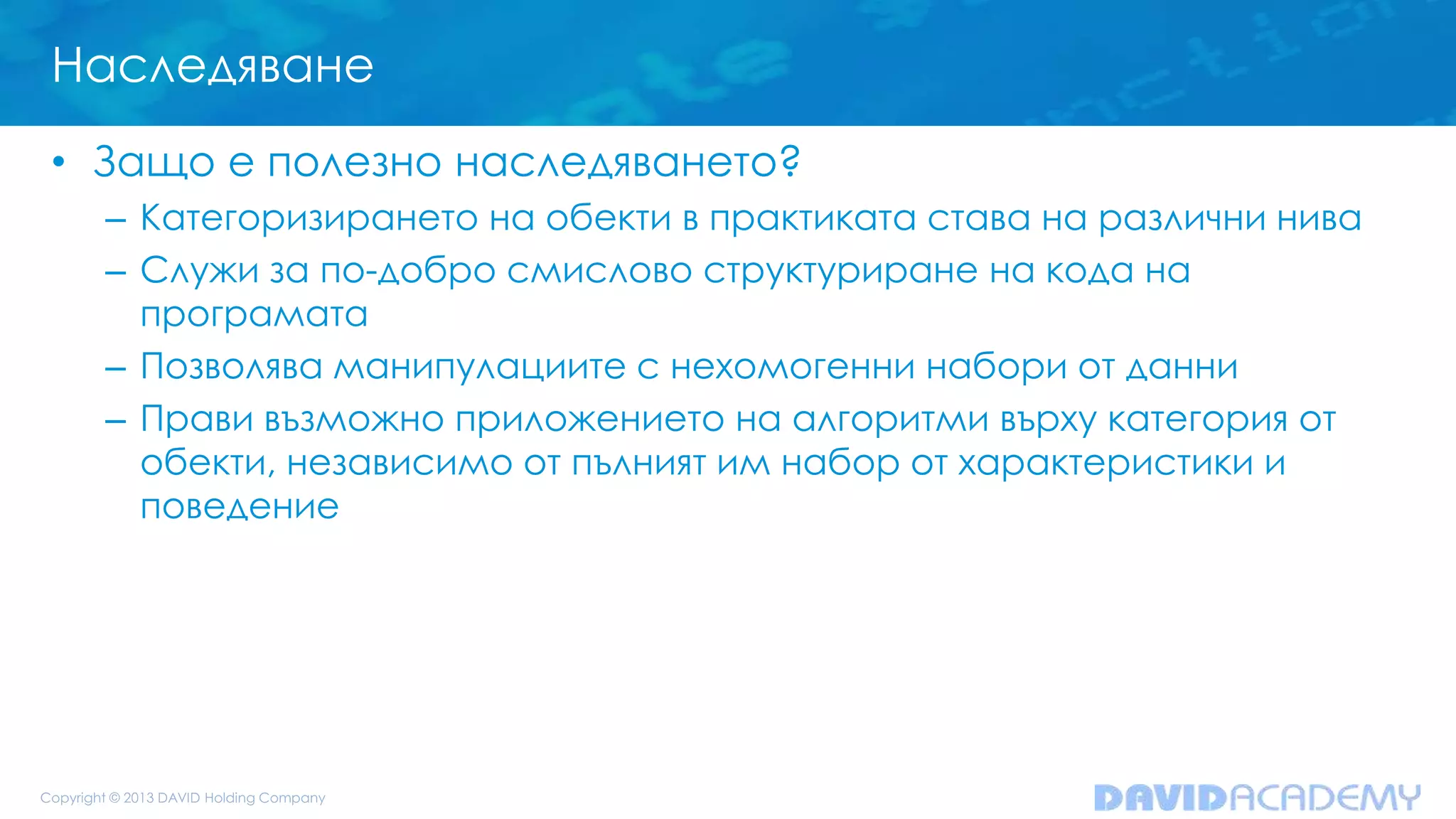 Наследяване
• Защо е полезно наследяването?
– Категоризирането на обекти в практиката става на различни нива
– Служи за по-добро смислово структуриране на кода на
програмата
– Позволява манипулациите с нехомогенни набори от данни
– Прави възможно приложението на алгоритми върху категория от
обекти, независимо от пълният им набор от характеристики и
поведение
 
