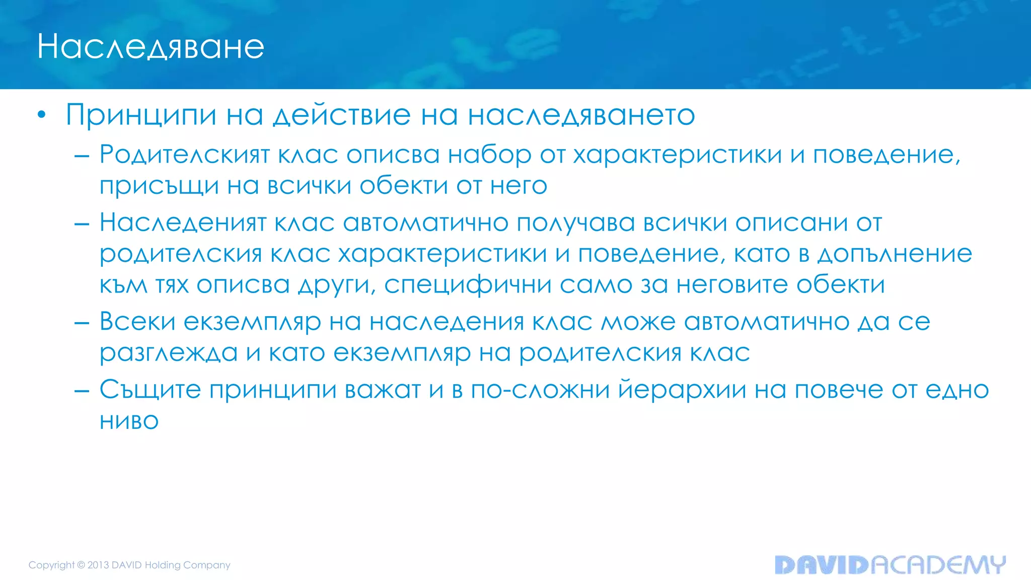 Наследяване
• Принципи на действие на наследяването
– Родителският клас описва набор от характеристики и поведение,
присъщи на всички обекти от него
– Наследеният клас автоматично получава всички описани от
родителския клас характеристики и поведение, като в допълнение
към тях описва други, специфични само за неговите обекти
– Всеки екземпляр на наследения клас може автоматично да се
разглежда и като екземпляр на родителския клас
– Същите принципи важат и в по-сложни йерархии на повече от едно
ниво
 