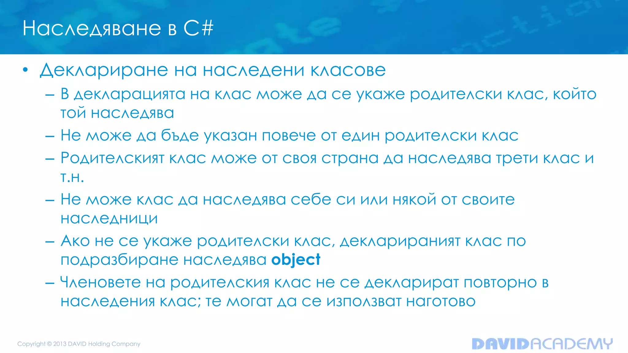 Наследяване в C#
• Деклариране на наследени класове
– В декларацията на клас може да се укаже родителски клас, който
той наследява
– Не може да бъде указан повече от един родителски клас
– Родителският клас може от своя страна да наследява трети клас и
т.н.
– Не може клас да наследява себе си или някой от своите
наследници
– Ако не се укаже родителски клас, декларираният клас по
подразбиране наследява object
– Членовете на родителския клас не се декларират повторно в
наследения клас; те могат да се използват наготово
 