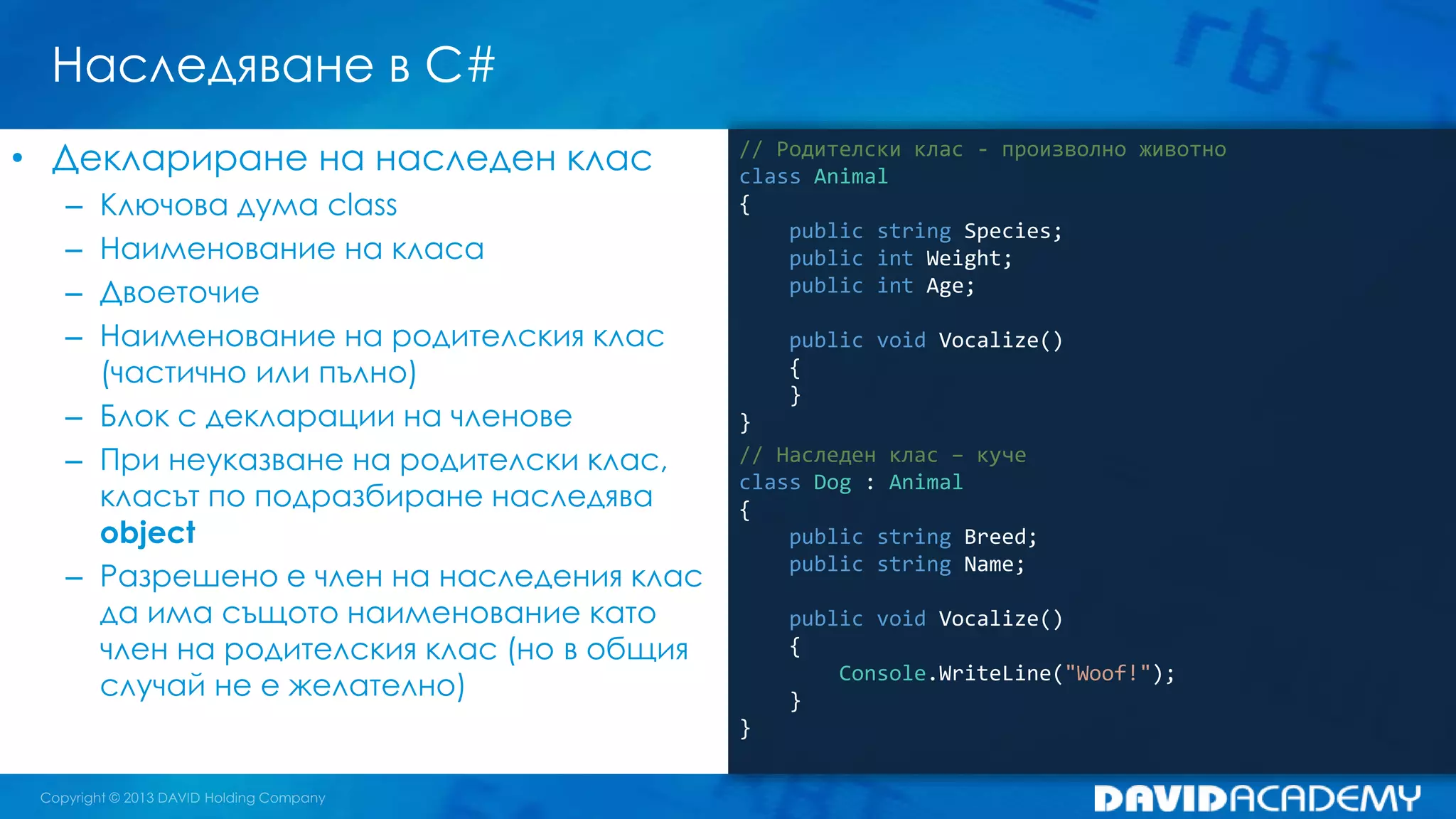 Наследяване в C#
// Родителски клас - произволно животно
class Animal
{
public string Species;
public int Weight;
public int Age;
public void Vocalize()
{
}
}
// Наследен клас – куче
class Dog : Animal
{
public string Breed;
public string Name;
public void Vocalize()
{
Console.WriteLine("Woof!");
}
}
• Деклариране на наследен клас
– Ключова дума class
– Наименование на класа
– Двоеточие
– Наименование на родителския клас
(частично или пълно)
– Блок с декларации на членове
– При неуказване на родителски клас,
класът по подразбиране наследява
object
– Разрешено е член на наследения клас
да има същото наименование като
член на родителския клас (но в общия
случай не е желателно)
 