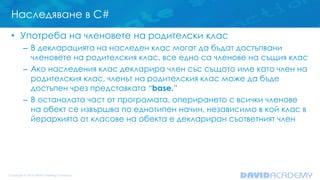 Наследяване в C#
• Употреба на членовете на родителски клас
– В декларацията на наследен клас могат да бъдат достъпвани
членовете на родителския клас, все едно са членове на същия клас
– Ако наследения клас декларира член със същото име като член на
родителския клас, членът на родителския клас може да бъде
достъпен чрез представката “base.”
– В останалата част от програмата, оперирането с всички членове
на обект се извършва по еднотипен начин, независимо в кой клас в
йерархията от класове на обекта е деклариран съответният член
 