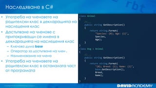 Наследяване в C#
class Animal
{
//...
public string GetDescription()
{
return string.Format(
"Species: {0}; Age: {1}",
Species,
Age);
}
}
class Dog : Animal
{
//...
public string GetDescription()
{
return string.Format(
"{0}; Breed: {1}; Name: {2}",
base.GetDescription(),
Breed,
Name);
}
}
• Употреба на членовете на
родителски клас в декларацията на
наследения клас
• Достъпване на членове с
припокриващи се имена в
декларацията на наследения клас
– Ключова дума base
– Оператор за достъпване на член .
– Наименование на члена
• Употреба на членовете на
родителски клас в останалата част
от програмата
 