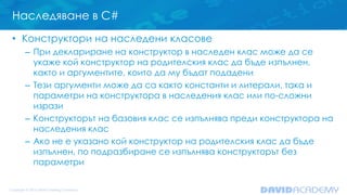 Наследяване в C#
• Конструктори на наследени класове
– При деклариране на конструктор в наследен клас може да се
укаже кой конструктор на родителския клас да бъде изпълнен,
както и аргументите, които да му бъдат подадени
– Тези аргументи може да са както константи и литерали, така и
параметри на конструктора в наследения клас или по-сложни
изрази
– Конструкторът на базовия клас се изпълнява преди конструктора на
наследения клас
– Ако не е указано кой конструктор на родителския клас да бъде
изпълнен, по подразбиране се изпълнява конструкторът без
параметри
 
