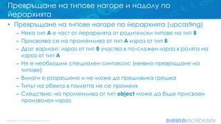 Превръщане на типове нагоре и надолу по
йерархията
• Превръщане на типове нагоре по йерархията (upcasting)
– Нека тип A е част от йерархията от родителски типове на тип B
– Присвоява се на променлива от тип A израз от тип B
– Друг вариант: израз от тип B участва в по-сложен израз в ролята на
израз от тип A
– Не е необходим специален синтаксис (неявно превръщане на
типове)
– Винаги е разрешено и не може да предизвика грешка
– Типът на обекта в паметта не се променя
– Следствие: на променлива от тип object може да бъде присвоен
произволен израз
 