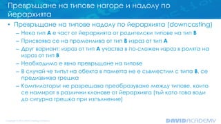 Превръщане на типове нагоре и надолу по
йерархията
• Превръщане на типове надолу по йерархията (downcasting)
– Нека тип A е част от йерархията от родителски типове на тип B
– Присвоява се на променлива от тип B израз от тип A
– Друг вариант: израз от тип A участва в по-сложен израз в ролята на
израз от тип B
– Необходимо е явно превръщане на типове
– В случай че типът на обекта в паметта не е съвместим с типа B, се
предизвиква грешка
– Компилаторът не разрешава преобразуване между типове, които
се намират в различни клонове от йерархията (тъй като това води
до сигурна грешка при изпълнение)
 