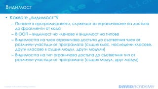 Видимост
• Какво е „видимост“?
– Понятие в програмирането, служещо за ограничаване на достъпа
до фрагменти от кода
– В ООП – видимост на членове и видимост на типове
– Видимостта на член ограничава достъпа до съответния член от
различни участъци от програмата (същия клас, наследени класове,
други класове в същия модул, други модули)
– Видимостта на тип ограничава достъпа до съответния тип от
различни участъци от програмата (същия модул, друг модул)
 