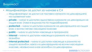 Видимост
• Модификатори за достъп за членове в C#
– Модификаторът за достъп се поставя в началото на декларацията
на съответния член
– private – членът е достъпен единствено в рамките на декларация на
същия клас (това е видимостта по подразбиране)
– protected – членът е достъпен в рамките на декларацията на същия
клас и всички негови наследени класове
– public – членът е достъпен навсякъде в програмата
– internal – членът е достъпен навсякъде в рамките на същото
асембли
– internal protected – членът е достъпен навсякъде в рамките на
същото асембли, както и в декларациите на всички наследени
класове, независимо в кое асембли са декларирани
 