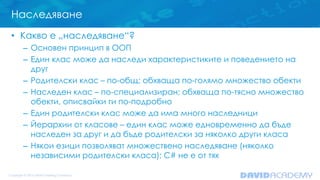 Наследяване
• Какво е „наследяване“?
– Основен принцип в ООП
– Един клас може да наследи характеристиките и поведението на
друг
– Родителски клас – по-общ; обхваща по-голямо множество обекти
– Наследен клас – по-специализиран; обхваща по-тясно множество
обекти, описвайки ги по-подробно
– Един родителски клас може да има много наследници
– Йерархии от класове – един клас може едновременно да бъде
наследен за друг и да бъде родителски за няколко други класа
– Някои езици позволяват множествено наследяване (няколко
независими родителски класа); C# не е от тях
 