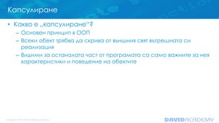 Капсулиране
• Какво е „капсулиране“?
– Основен принцип в ООП
– Всеки обект трябва да скрива от външния свят вътрешната си
реализация
– Видими за останалата част от програмата са само важните за нея
характеристики и поведение на обектите
 