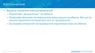 Капсулиране
• Защо е полезно капсулирането?
– Опростява „външния вид“ на обекта
– Позволява промяна на вътрешната реализация на обекта, без да се
налага промяна в останалата част от програмата
– Осигурява интегритет на вътрешните характеристики на обекта
 