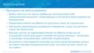 Капсулиране
• Принципи на капсулирането
– Всеки член или тип данни трябва да има възможно най-
ограничената видимост, позволяваща смисленото реализиране на
програмата
– Характеристиките на обекта са достъпни само за самия клас
– Методите, реализиращи вътрешно поведение, също са достъпни
само за самия клас
– Външен достъп до характеристиките на обекта може да се
осъществи само чрез други членове на класа (методи – аксесори
и мутатори; конструктори; свойства; индексатори)
– Възможно е наследените класове да имат привилегирован достъп
до някои членове на родителския клас, но само за тези, които са
им нужни
 