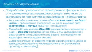 Задачи за упражнение
• Преработете програмата с геометричните фигури и тела
от упражненията към предишната лекция, така че да се
възползвате от принципите за наследяване и капсулиране:
– Капсулирайте данните на всички обекти: всички полета да бъдат
частни и промяната на стойностите им да се извършва през
конструктори и методи (публични или защитени)
– Създайте базови класове Object2D (характеристики: периметър и
лице) и Object3D (характеристики: обем и пълна повърхнина) и
реализирайте изчисляването им на базата на специфичните
характеристики наследени класове
– Създайте колекции от базовите класове и реализирайте логика за
въвеждане/извеждане на характеристиките им (използвайки
upcasting и downcasting)
 