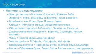 Наследяване
• Примери за наследяване
– Жив организъм <- Бактерия, Растение, Животно, Гъба
– Животно <- Риба, Земноводно, Влечуго, Птица, Бозайник
– Бозайник <- Лъв, Котка, Куче, Примат, Човек
– Сграда <- Жилищна сграда, Обществена сграда
– Обществена сграда <- Библиотека, Читалище, Училище
– Художествено произведение <- Картина, Скулптура, Роман,
Мюзикъл
– Файл <- Текстов файл, Двоичен файл
– Текстов файл <- TXT файл, HTML файл, XML файл
– Графичен елемент <- Прозорец, Бутон, Текстово поле, Календар
– Бутон <- Обикновен бутон, Радио бутон, Бутон в лента с инструменти
 