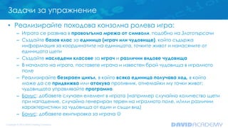 Задачи за упражнение
• Реализирайте походова конзолна ролева игра:
– Играта се развива в правоъгълна мрежа от символи, подобно на Златотърсачи
– Създайте базов клас за единица (играч или чудовище), който съдържа
информация за координатите на единицата, точките живот и нанасяните от
единицата щети
– Създайте наследени класове за играч и различни видове чудовища
– В началото на играта, поставете играча и известен брой чудовища в игралното
поле
– Реализирайте безкраен цикъл, в който всяка единица получава ход, в който
може да се придвижва или атакува противник, отнемайки му точки живот;
чудовищата управлявайте програмно
– Бонус: добавете случаен елемент в играта (например случайно количество щети
при нападение, случайно генериран терен на игралното поле, и/или различни
характеристики за чудовища от един и същи вид)
– Бонус: добавете екипировка за играча 
 