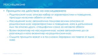 Наследяване
• Принципи на действие на наследяването
– Родителският клас описва набор от характеристики и поведение,
присъщи на всички обекти от него
– Наследеният клас автоматично получава всички описани от
родителския клас характеристики и поведение, като в допълнение
към тях описва други, специфични само за неговите обекти
– Всеки екземпляр на наследения клас може автоматично да се
разглежда и като екземпляр на родителския клас
– Същите принципи важат и в по-сложни йерархии на повече от едно
ниво
 