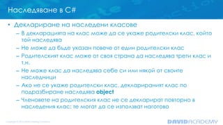 Наследяване в C#
• Деклариране на наследени класове
– В декларацията на клас може да се укаже родителски клас, който
той наследява
– Не може да бъде указан повече от един родителски клас
– Родителският клас може от своя страна да наследява трети клас и
т.н.
– Не може клас да наследява себе си или някой от своите
наследници
– Ако не се укаже родителски клас, декларираният клас по
подразбиране наследява object
– Членовете на родителския клас не се декларират повторно в
наследения клас; те могат да се използват наготово
 