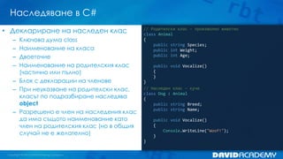 Наследяване в C#
// Родителски клас - произволно животно
class Animal
{
public string Species;
public int Weight;
public int Age;
public void Vocalize()
{
}
}
// Наследен клас – куче
class Dog : Animal
{
public string Breed;
public string Name;
public void Vocalize()
{
Console.WriteLine("Woof!");
}
}
• Деклариране на наследен клас
– Ключова дума class
– Наименование на класа
– Двоеточие
– Наименование на родителския клас
(частично или пълно)
– Блок с декларации на членове
– При неуказване на родителски клас,
класът по подразбиране наследява
object
– Разрешено е член на наследения клас
да има същото наименование като
член на родителския клас (но в общия
случай не е желателно)
 