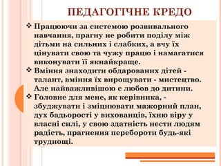 ПЕДАГОГІЧНЕ КРЕДО
 Працюючи за системою розвивального
навчання, прагну не робити поділу між
дітьми на сильних і слабких, а вчу їх
цінувати свою та чужу працю і намагатися
виконувати її якнайкраще.
 Вміння знаходити обдарованих дітей -
талант, вміння їх вирощувати - мистецтво.
Але найважливішою є любов до дитини.
 Головне для мене, як керівника, -
збуджувати і зміцнювати мажорний план,
дух бадьорості у вихованців, їхню віру у
власні силі, у свою здатність нести людям
радість, прагнення перебороти будь-які
труднощі.
 