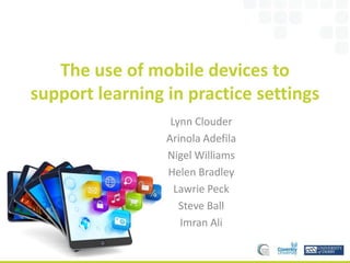 The use of mobile devices to
support learning in practice settings
Lynn Clouder
Arinola Adefila
Nigel Williams
Helen Bradley
Lawrie Peck
Steve Ball
Imran Ali
 