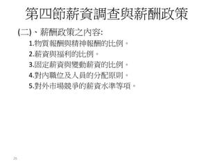 (二)、薪酬政策之內容:
1.物質報酬與精神報酬的比例。
2.薪資與福利的比例。
3.固定薪資與變動薪資的比例。
4.對內職位及人員的分配原則。
5.對外市場競爭的薪資水準等項。
第四節薪資調查與薪酬政策
26
 