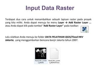 Input Data Raster 
Terdapat dua cara untuk menambahkan sebuah lapisan raster pada proyek 
yang kita miliki. Anda dapat menuju ke menu Layer → Add Raster Layer ... 
atau Anda dapat klik pada tombol “Add Raster Layer” pada toolbar: 
Lalu silahkan Anda menuju ke folder DATA PELATIHAN QGIS/Flood HKV 
Jakarta, yang menggambarkan bencana banjir Jakarta tahun 2007. 
 