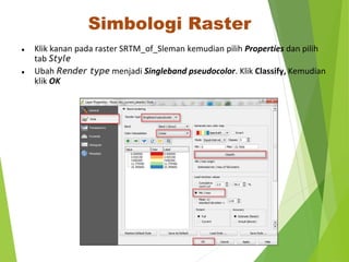 Simbologi Raster 
● Klik kanan pada raster SRTM_of_Sleman kemudian pilih Properties dan pilih 
tab Style 
● Ubah Render type menjadi Singleband pseudocolor. Klik Classify, Kemudian 
klik OK 
 
