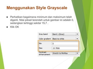 Menggunakan Style Grayscale 
● Perhatikan bagaimana minimum dan maksimum telah 
diganti. Nilai piksel terendah untuk gambar ini adalah 0, 
sedangkan tertinggi sekitar 15,7 . 
● Klik OK 
 