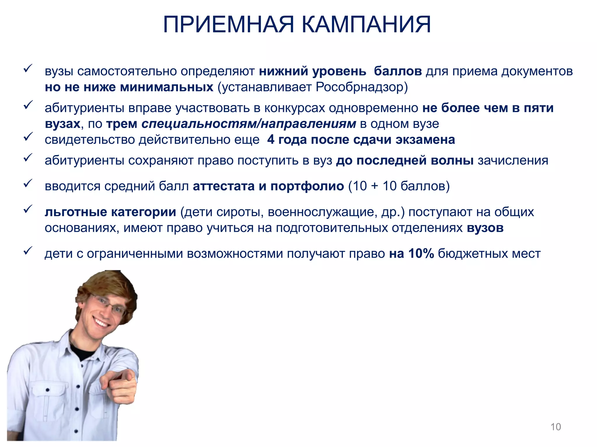  вузы самостоятельно определяют нижний уровень баллов для приема документов 
но не ниже минимальных (устанавливает Рособрнадзор) 
 абитуриенты вправе участвовать в конкурсах одновременно не более чем в пяти 
вузах, по трем специальностям/направлениям в одном вузе 
 свидетельство действительно еще 4 года после сдачи экзамена 
 абитуриенты сохраняют право поступить в вуз до последней волны зачисления 
 вводится средний балл аттестата и портфолио (10 + 10 баллов) 
 льготные категории (дети сироты, военнослужащие, др.) поступают на общих 
основаниях, имеют право учиться на подготовительных отделениях вузов 
 дети с ограниченными возможностями получают право на 10% бюджетных мест 
10 
ПРИЕМНАЯ КАМПАНИЯ 
 