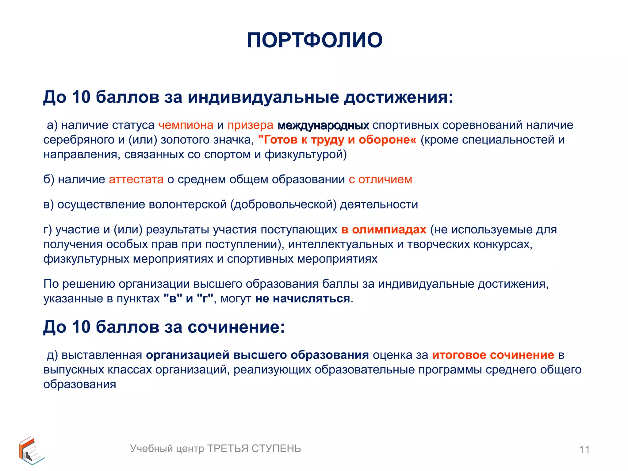 ПОРТФОЛИО 
До 10 баллов за индивидуальные достижения: 
а) наличие статуса чемпиона и призера ммеежжддууннаарроодднныыхх спортивных соревнований наличие 
серебряного и (или) золотого значка, "Готов к труду и обороне« (кроме специальностей и 
направления, связанных со спортом и физкультурой) 
б) наличие аттестата о среднем общем образовании с отличием 
в) осуществление волонтерской (добровольческой) деятельности 
г) участие и (или) результаты участия поступающих в олимпиадах (не используемые для 
получения особых прав при поступлении), интеллектуальных и творческих конкурсах, 
физкультурных мероприятиях и спортивных мероприятиях 
По решению организации высшего образования баллы за индивидуальные достижения, 
указанные в пунктах "в" и "г", могут не начисляться. 
До 10 баллов за сочинение: 
д) выставленная организацией высшего образования оценка за итоговое сочинение в 
выпускных классах организаций, реализующих образовательные программы среднего общего 
образования 
Учебный центр ТРЕТЬЯ СТУПЕНЬ 11 
 