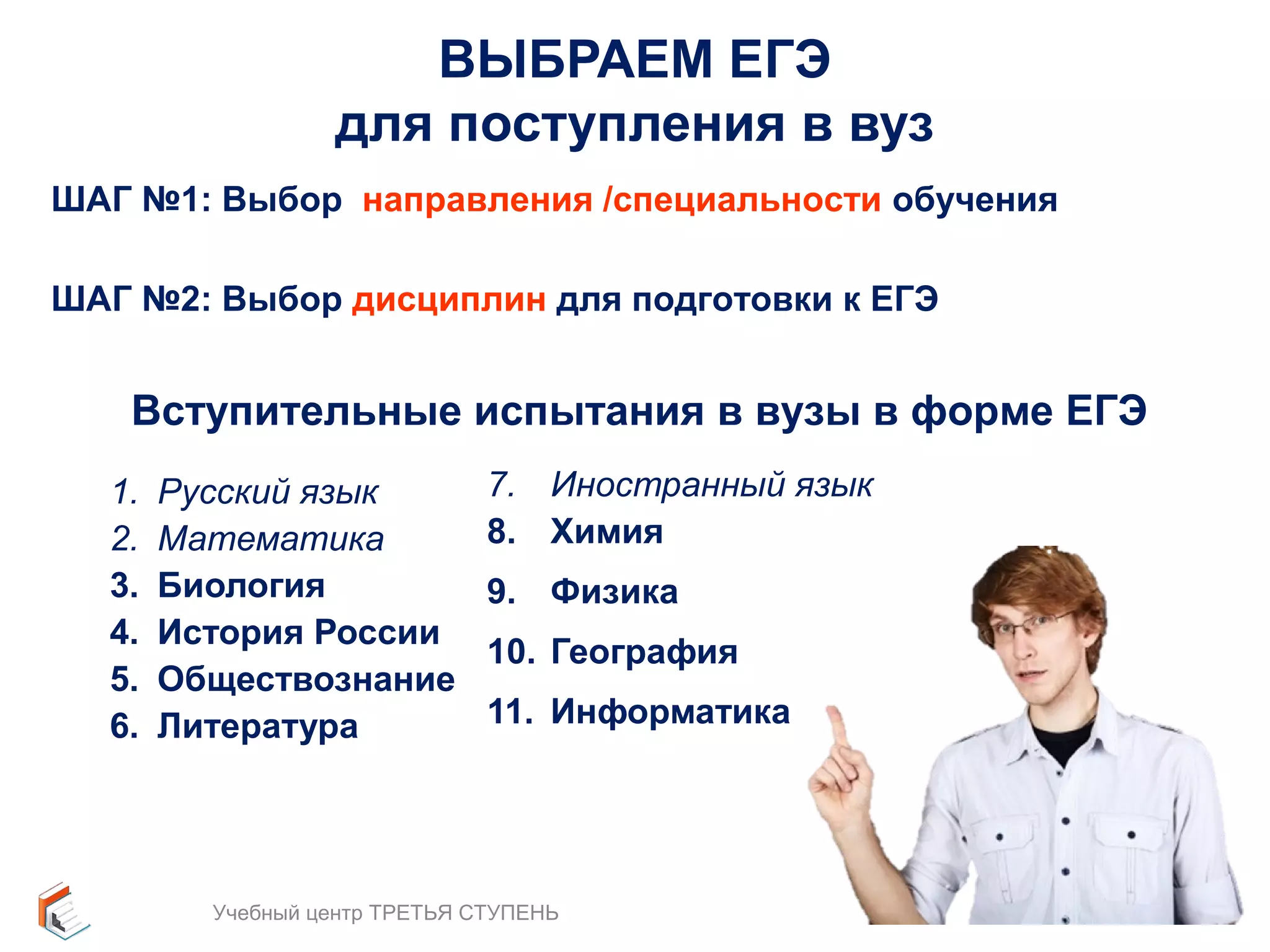 ВЫБРАЕМ ЕГЭ 
для поступления в вуз 
ШАГ №1: Выбор направления /специальности обучения 
ШАГ №2: Выбор дисциплин для подготовки к ЕГЭ 
Вступительные испытания в вузы в форме ЕГЭ 
1. Русский язык 
2. Математика 
3. Биология 
4. История России 
5. Обществознание 
6. Литература 
7. Иностранный язык 
8. Химия 
9. Физика 
10. География 
11. Информатика 
Учебный центр ТРЕТЬЯ СТУПЕНЬ 12 
 