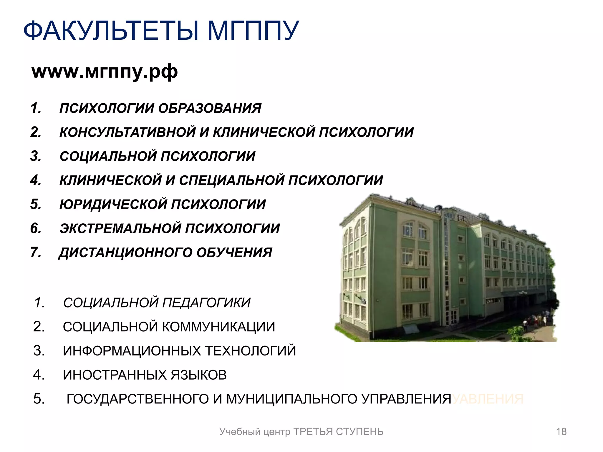 ФАКУЛЬТЕТЫ МГППУ 
www.мгппу.рф 
1. ПСИХОЛОГИИ ОБРАЗОВАНИЯ 
2. КОНСУЛЬТАТИВНОЙ И КЛИНИЧЕСКОЙ ПСИХОЛОГИИ 
3. СОЦИАЛЬНОЙ ПСИХОЛОГИИ 
4. КЛИНИЧЕСКОЙ И СПЕЦИАЛЬНОЙ ПСИХОЛОГИИ 
5. ЮРИДИЧЕСКОЙ ПСИХОЛОГИИ 
6. ЭКСТРЕМАЛЬНОЙ ПСИХОЛОГИИ 
7. ДИСТАНЦИОННОГО ОБУЧЕНИЯ 
1. СОЦИАЛЬНОЙ ПЕДАГОГИКИ 
2. СОЦИАЛЬНОЙ КОММУНИКАЦИИ 
3. ИНФОРМАЦИОННЫХ ТЕХНОЛОГИЙ 
4. ИНОСТРАННЫХ ЯЗЫКОВ 
5. ГОСУДАРСТВЕННОГО И МУНИЦИПАЛЬНОГО УПРАВЛЕНИЯУАВЛЕНИЯ 
Учебный центр ТРЕТЬЯ СТУПЕНЬ 18 
 