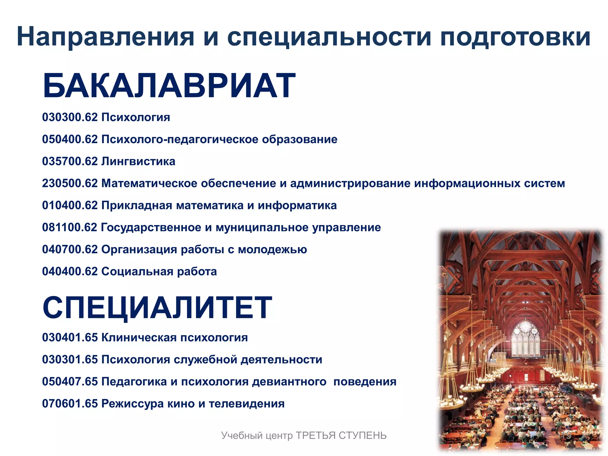 Направления и специальности подготовки 
БАКАЛАВРИАТ 
030300.62 Психология 
050400.62 Психолого-педагогическое образование 
035700.62 Лингвистика 
230500.62 Математическое обеспечение и администрирование информационных систем 
010400.62 Прикладная математика и информатика 
081100.62 Государственное и муниципальное управление 
040700.62 Организация работы с молодежью 
040400.62 Социальная работа 
СПЕЦИАЛИТЕТ 
030401.65 Клиническая психология 
030301.65 Психология служебной деятельности 
050407.65 Педагогика и психология девиантного поведения 
070601.65 Режиссура кино и телевидения 
Учебный центр ТРЕТЬЯ СТУПЕНЬ 19 
 