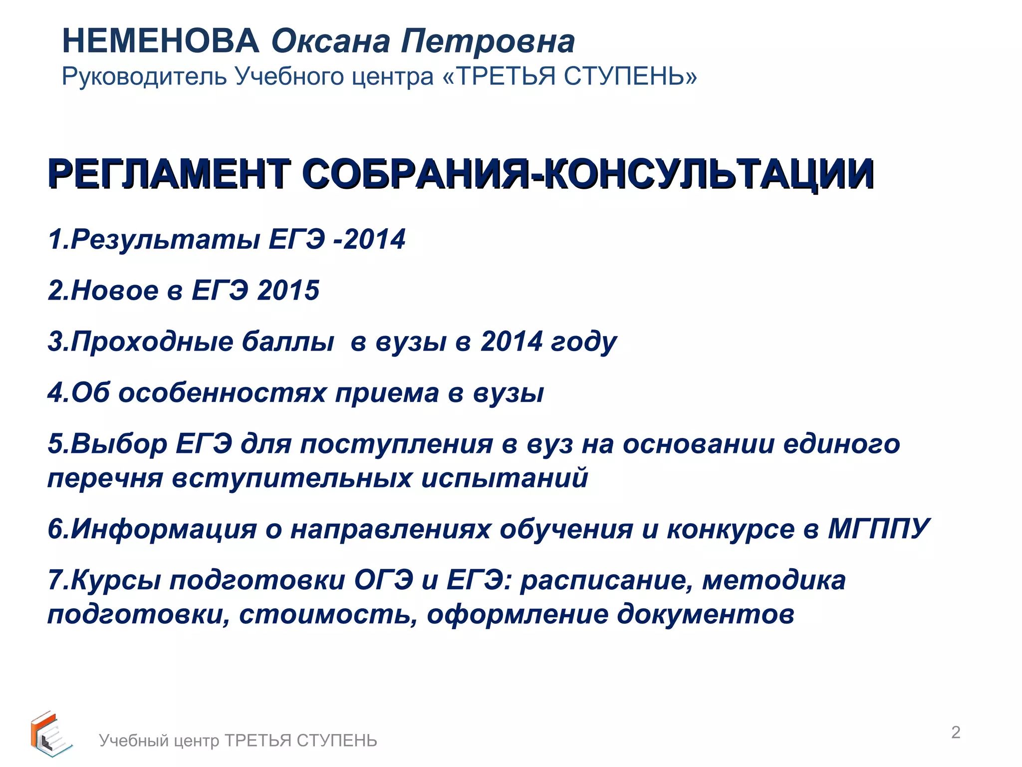 НЕМЕНОВА Оксана Петровна 
Руководитель Учебного центра «ТРЕТЬЯ СТУПЕНЬ» 
2 
РЕГЛАМЕНТ ССООББРРААННИИЯЯ--ККООННССУУЛЛЬЬТТААЦЦИИИИ 
1.Результаты ЕГЭ -2014 
2.Новое в ЕГЭ 2015 
3.Проходные баллы в вузы в 2014 году 
4.Об особенностях приема в вузы 
5.Выбор ЕГЭ для поступления в вуз на основании единого 
перечня вступительных испытаний 
6.Информация о направлениях обучения и конкурсе в МГППУ 
7.Курсы подготовки ОГЭ и ЕГЭ: расписание, методика 
подготовки, стоимость, оформление документов 
Учебный центр ТРЕТЬЯ СТУПЕНЬ 
 