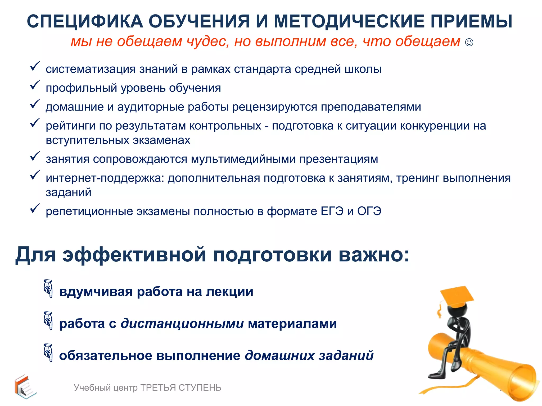 СПЕЦИФИКА ОБУЧЕНИЯ И МЕТОДИЧЕСКИЕ ПРИЕМЫ 
мы не обещаем чудес, но выполним все, что обещаем  
 систематизация знаний в рамках стандарта средней школы 
 профильный уровень обучения 
 домашние и аудиторные работы рецензируются преподавателями 
 рейтинги по результатам контрольных - подготовка к ситуации конкуренции на 
вступительных экзаменах 
 занятия сопровождаются мультимедийными презентациям 
 интернет-поддержка: дополнительная подготовка к занятиям, тренинг выполнения 
заданий 
 репетиционные экзамены полностью в формате ЕГЭ и ОГЭ 
Для эффективной подготовки важно: 
вдумчивая работа на лекции 
работа с дистанционными материалами 
обязательное выполнение домашних заданий 
Учебный центр ТРЕТЬЯ СТУПЕНЬ 26 
 