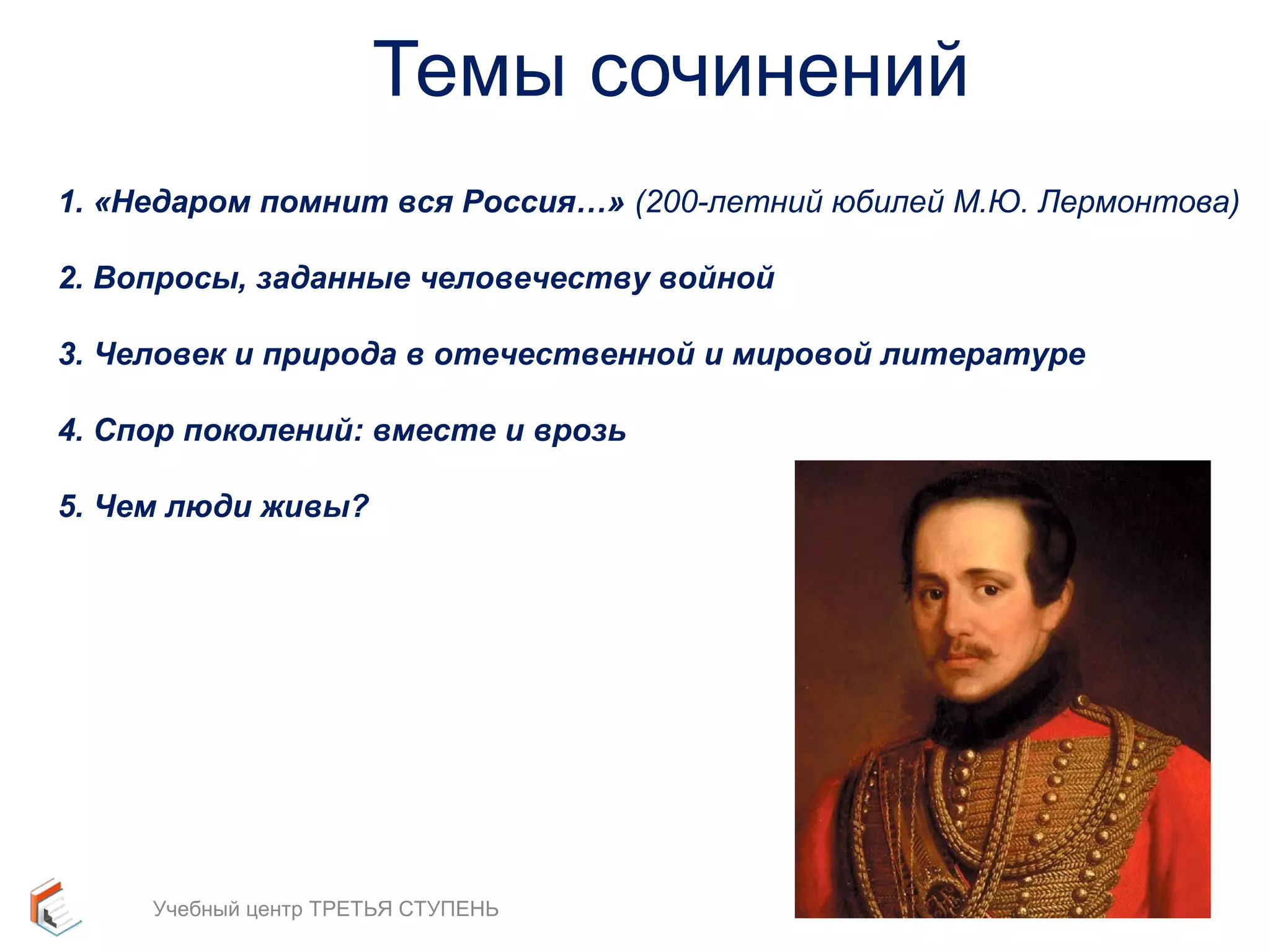 Темы сочинений 
1. «Недаром помнит вся Россия…» (200-летний юбилей М.Ю. Лермонтова) 
2. Вопросы, заданные человечеству войной 
3. Человек и природа в отечественной и мировой литературе 
4. Спор поколений: вместе и врозь 
5. Чем люди живы? 
34 
Учебный центр ТРЕТЬЯ СТУПЕНЬ 
 