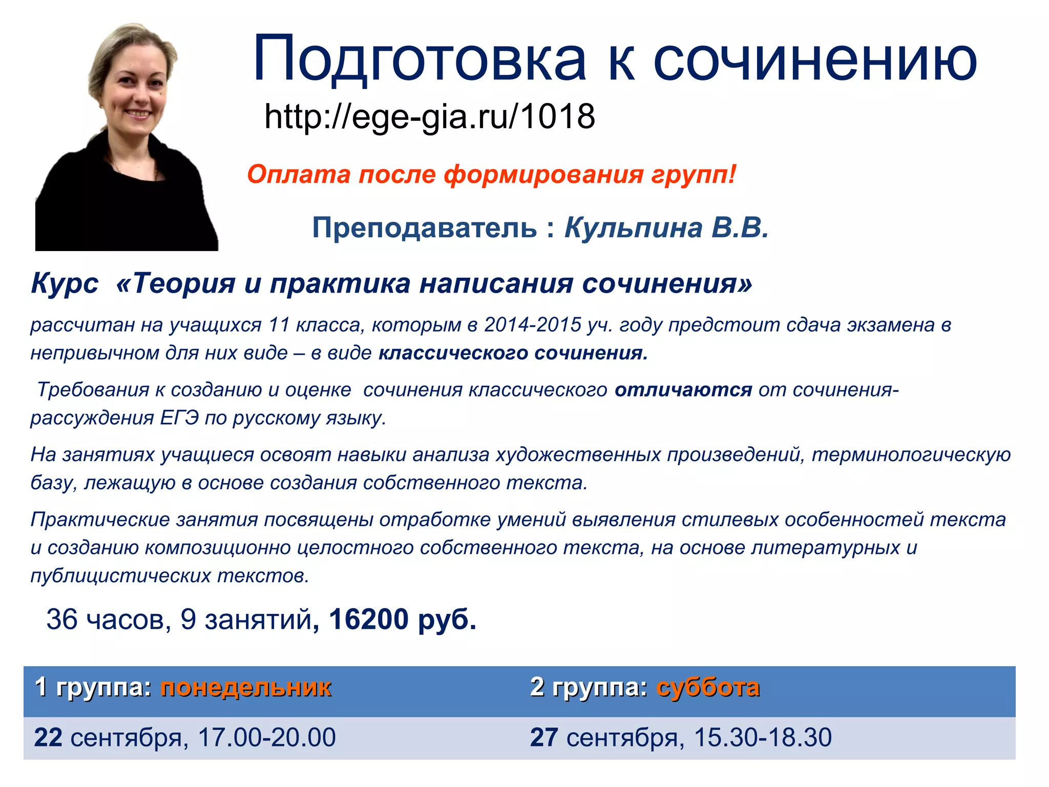 Подготовка к сочинению 
http://ege-gia.ru/1018 
Оплата после формирования групп! 
Преподаватель : Кульпина В.В. 
Курс «Теория и практика написания сочинения» 
рассчитан на учащихся 11 класса, которым в 2014-2015 уч. году предстоит сдача экзамена в 
непривычном для них виде – в виде классического сочинения. 
Требования к созданию и оценке сочинения классического отличаются от сочинения- 
рассуждения ЕГЭ по русскому языку. 
На занятиях учащиеся освоят навыки анализа художественных произведений, терминологическую 
базу, лежащую в основе создания собственного текста. 
Практические занятия посвящены отработке умений выявления стилевых особенностей текста 
и созданию композиционно целостного собственного текста, на основе литературных и 
публицистических текстов. 
36 часов, 9 занятий, 16200 руб. 
11 ггррууппппаа:: ппооннееддееллььнниикк 22 ггррууппппаа:: ссууббббооттаа 
22 сентября, 17.00-20.00 27 сентября, 15.30-18.30 
 