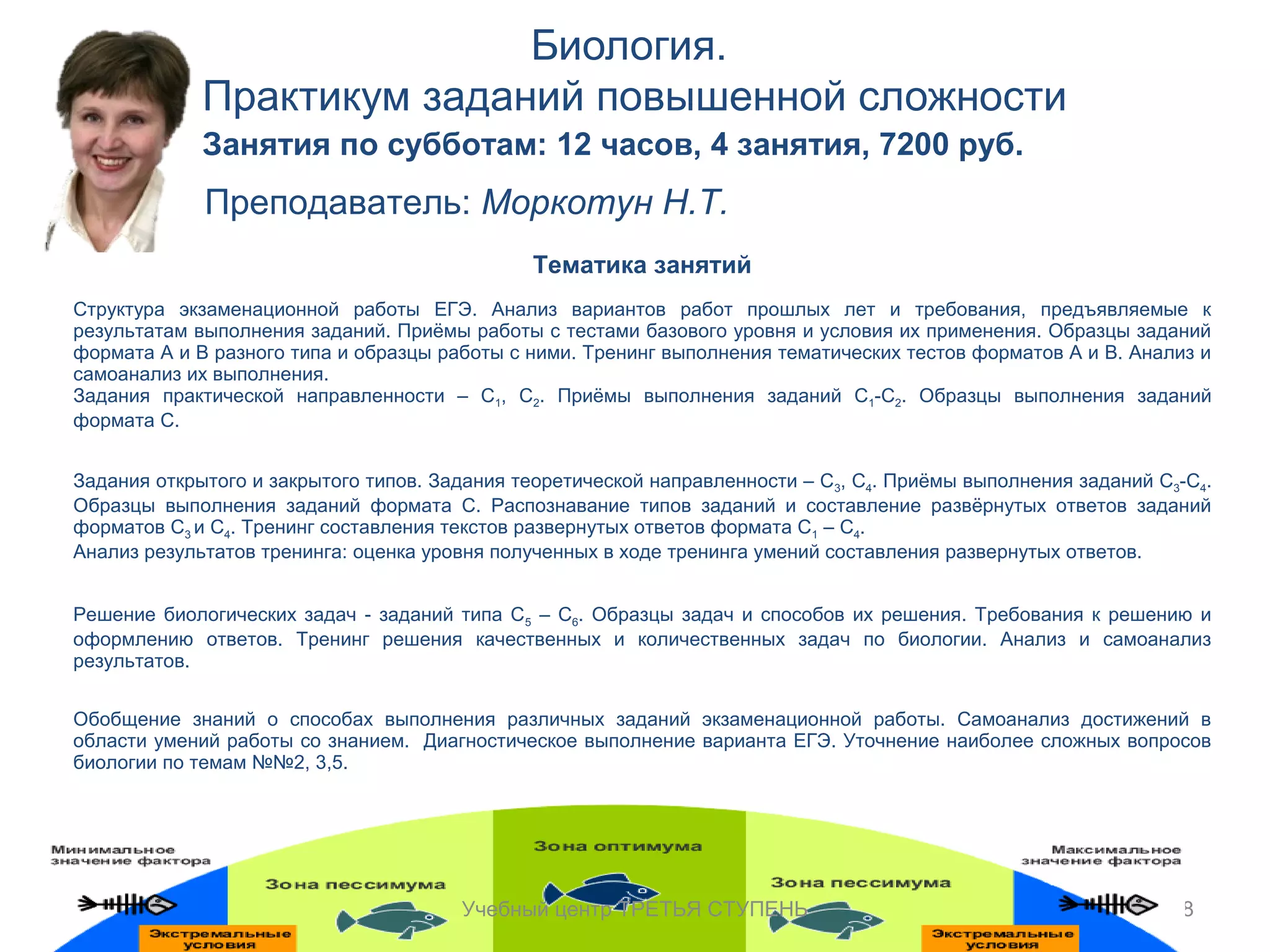 Биология. 
Практикум заданий повышенной сложности 
38 
Занятия по субботам: 12 часов, 4 занятия, 7200 руб. 
Преподаватель: Моркотун Н.Т. 
Тематика занятий 
Структура экзаменационной работы ЕГЭ. Анализ вариантов работ прошлых лет и требования, предъявляемые к 
результатам выполнения заданий. Приёмы работы с тестами базового уровня и условия их применения. Образцы заданий 
формата А и В разного типа и образцы работы с ними. Тренинг выполнения тематических тестов форматов А и В. Анализ и 
самоанализ их выполнения. 
Задания практической направленности – С1, С2. Приёмы выполнения заданий С1-С2. Образцы выполнения заданий 
формата С. 
Задания открытого и закрытого типов. Задания теоретической направленности – С3, С4. Приёмы выполнения заданий С3-С4. 
Образцы выполнения заданий формата С. Распознавание типов заданий и составление развёрнутых ответов заданий 
форматов С3 и С4. Тренинг составления текстов развернутых ответов формата С1 – С4. 
Анализ результатов тренинга: оценка уровня полученных в ходе тренинга умений составления развернутых ответов. 
Решение биологических задач - заданий типа С5 – С6. Образцы задач и способов их решения. Требования к решению и 
оформлению ответов. Тренинг решения качественных и количественных задач по биологии. Анализ и самоанализ 
результатов. 
Обобщение знаний о способах выполнения различных заданий экзаменационной работы. Самоанализ достижений в 
области умений работы со знанием. Диагностическое выполнение варианта ЕГЭ. Уточнение наиболее сложных вопросов 
биологии по темам №№2, 3,5. 
Учебный центр ТРЕТЬЯ СТУПЕНЬ 
 